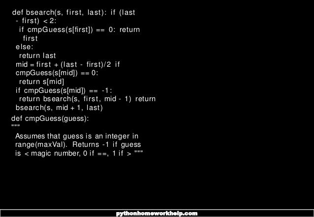 def bsearch(s, first, last): if (last
- first) < 2:
if cmpGuess(s[first]) == 0: return
first
else:
return last
mid = first + (last - first)/2 if
cmpGuess(s[mid]) == 0:
return s[mid]
if cmpGuess(s[mid]) == -1:
return bsearch(s, first, mid - 1) return
bsearch(s, mid + 1, last)
def cmpGuess(guess):
"""
Assumes that guess is an integer in
range(maxVal). Returns -1 if guess
is < magic number, 0 if ==, 1 if > """
pythonhomeworkhelp.com
 