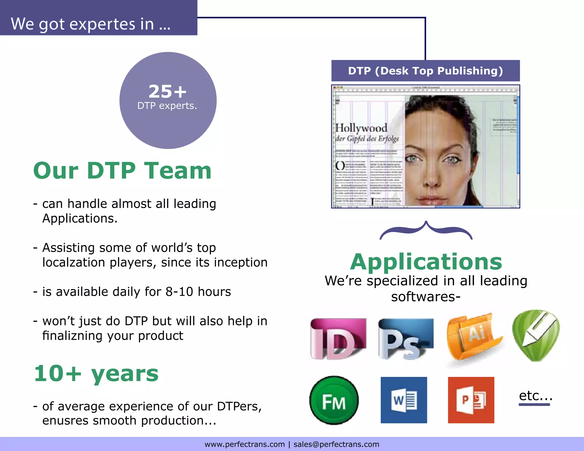 We got expertes in ...
Our DTP Team
- can handle almost all leading
Applications.
- Assisting some of world’s top
localzation players, since its inception
- is available daily for 8-10 hours
- won’t just do DTP but will also help in
finalizning your product
10+ years
- of average experience of our DTPers,
enusres smooth production...
Applications
We’re specialized in all leading
softwares-
DTP (Desk Top Publishing)
25+
DTP experts.
etc...
www.perfectrans.com | sales@perfectrans.com
 