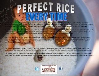 Love fluffy cooked rice but dislike the preparation time and clean up? Then rice cookers maybe just what you need. Today's rice cooker is a
thrifty time saving device for anyone's kitchen. Also eating rice weekly has many health benefits. With so many rice cookers to choose from how
does one decide? Let's take a look at the many features and sizes of a rice cooker and determine which is right for you and your family.
Size - How much rice will you cook at one time? Also consider how much space you have for storing the unit. Rice cookers very in the amount of
uncooked rice they hold, between 5 to 10 cups. If one's family is large or rice is used when having a dinner party then a higher capacity rice
cooker will do a nice job. On the other hand cooking for one or two people makes a smaller model a wise choice.
More desirable features - Rice cookers with a glass lid is a "must have" to watch the cooking process. It is also a great idea if the lid has vent
holes for steam to escape. This feature makes cleaning up the cooker less messy. Look for a rice cooker with a removable cord as this makes
storage easier. Non-stick pans are a must and many models now come with a water measuring line inside the pan wall. For special recipes
incorporating rice look for gourmetrecipe.com.
The top rice cookers today are what is called "fuzzy logic cookers". They are programmed to read the different kinds of rice and adjust the
settings according. This would be ideal for folks who love to eat many varieties of rice. This cooker is on the high side of the price scale though.
The internet is a great place to find the perfect rice cooker for you. Browsing through online stores is an easy way to compare different models.
Most manufacturers also have great detailed pictures to help one decide. Rice cookers can have many features so be sure to check them all out.
www.gourmetrecipe.com
 