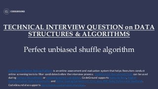 TECHNICAL INTERVIEW QUESTION on DATA
STRUCTURES & ALGORITHMS
Perfect unbiased shuffle algorithm
CodeGround Online Testing Platform is an online assessment and evaluation system that helps Recruiters conduct
online screening tests to filter candidates before the interview process. CodeGround Recruitment Tests can be used
during Campus Recruitment or screening walk-in candidates. CodeGround supports Aptitude Tests, English
Communication Skills Assessments and Online Coding Contests in C, C++, Java, PHP, Ruby, Python and JavaScript.
CodeGround also supports asynchronous automated interviews.
 
