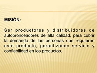 MISIÓN:

Ser productores y distribuidores de
autobronceadores de alta calidad, para cubrir
la demanda de las personas que requieren
este producto, garantizando servicio y
confiabilidad en los productos.
 