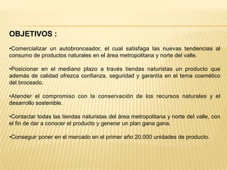 OBJETIVOS :
•Comercializar un autobronceador, el cual satisfaga las nuevas tendencias al
consumo de productos naturales en el área metropolitana y norte del valle.

•Posicionar en el mediano plazo a través tiendas naturistas un producto que
además de calidad ofrezca confianza, seguridad y garantía en el tema cosmético
del broceado.

•Atender el compromiso con la conservación de los recursos naturales y el
desarrollo sostenible.

•Contactar todas las tiendas naturistas del área metropolitana y norte del valle, con
el fin de dar a conocer el producto y generar un plan gana gana.

•Conseguir poner en el mercado en el primer año 20.000 unidades de producto.
 