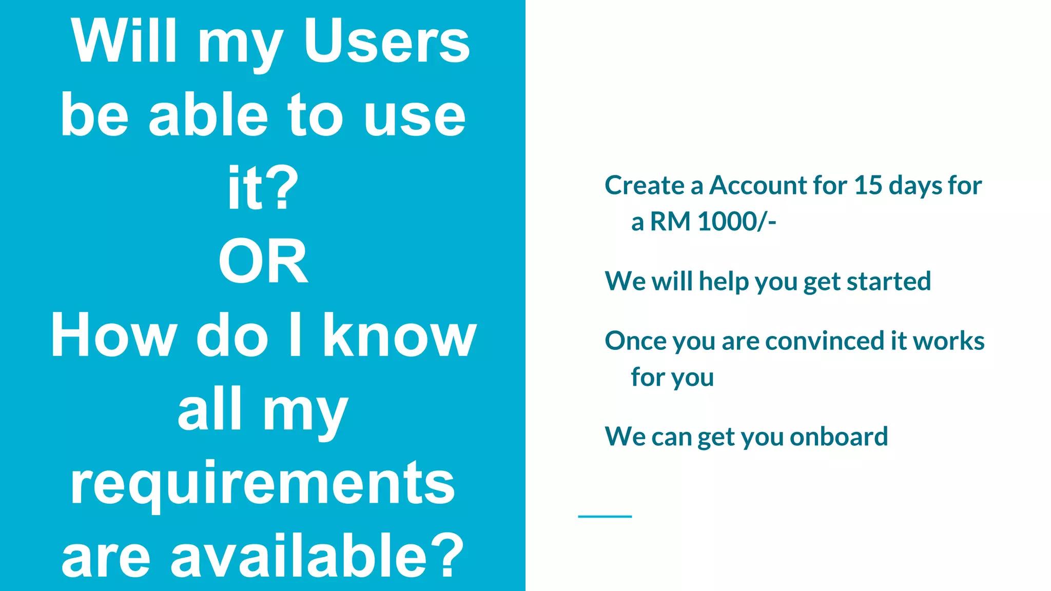 Will my Users
be able to use
it?
OR
How do I know
all my
requirements
are available?
Create a Account for 15 days for
a RM 1000/-
We will help you get started
Once you are convinced it works
for you
We can get you onboard
 