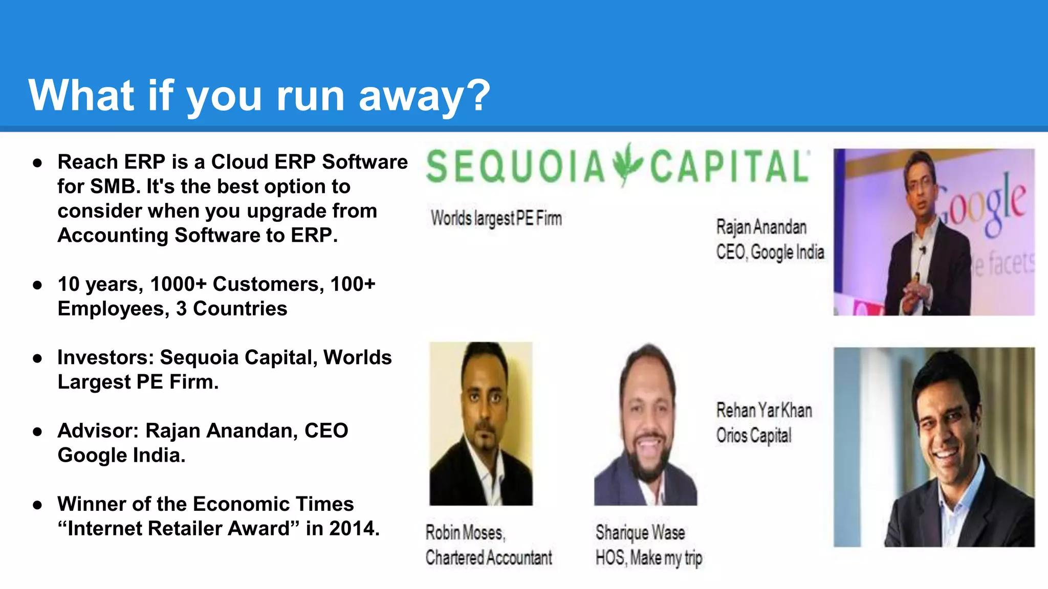 What if you run away?
● Reach ERP is a Cloud ERP Software
for SMB. It's the best option to
consider when you upgrade from
Accounting Software to ERP.
● 10 years, 1000+ Customers, 100+
Employees, 3 Countries
● Investors: Sequoia Capital, Worlds
Largest PE Firm.
● Advisor: Rajan Anandan, CEO
Google India.
● Winner of the Economic Times
“Internet Retailer Award” in 2014.
 