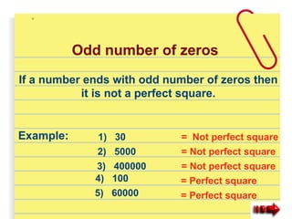 Odd number of zeros
If a number ends with odd number of zeros then
it is not a perfect square.
Example: 1) 30
2) 5000
4) 100
3) 400000
5) 60000
= Not perfect square
= Not perfect square
= Not perfect square
= Perfect square
= Perfect square
 