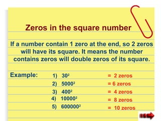 If a number contain 1 zero at the end, so 2 zeros
will have its square. It means the number
contains zeros will double zeros of its square.
Example: 1) 302
3) 4002
2) 50002
4) 100002
5) 6000002
= 2 zeros
= 6 zeros
= 4 zeros
= 8 zeros
= 10 zeros
Zeros in the square number
 