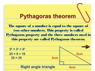 Pythagoras theorem
The square of a numberis equal to the square of
two othernumbers. This property is called
Pythagoras property and the three numbers used in
this property are called Pythagoras theorem.
5cm
3cm
4cm
52
= 32
+ 42
25 = 9 + 16
25 = 25
Right angle triangle
 