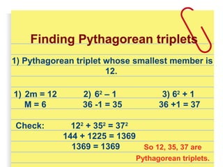 1) Pythagorean triplet whose smallest member is
12.
Finding Pythagorean triplets
1) 2m = 12
M = 6
2) 62
– 1
36 -1 = 35
3) 62
+ 1
36 +1 = 37
Check: 122
+ 352
= 372
144 + 1225 = 1369
1369 = 1369 So 12, 35, 37 are
Pythagorean triplets.
 