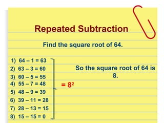 Repeated Subtraction
1) 64 – 1 = 63
2) 63 – 3 = 60
4) 55 – 7 = 48
3) 60 – 5 = 55
5) 48 – 9 = 39
6) 39 – 11 = 28
8) 15 – 15 = 0
7) 28 – 13 = 15
= 82
Find the square root of 64.
So the square root of 64 is
8.
 