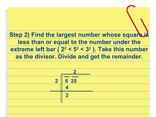 Step 2) Find the largest number whose square is
less than or equal to the number under the
extreme left bar ( 22
< 52
< 32
). Take this number
as the divisor. Divide and get the remainder.
6 252
2
4
2
 