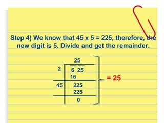 Step 4) We know that 45 x 5 = 225, therefore, the
new digit is 5. Divide and get the remainder.
25
2 6 25
16
22545
225
0
= 25
 