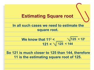 Estimating Square root
In all such cases we need to estimate the
square root.
We know that 112
< 125 < 122
121 < 125 < 144
So 121 is much closer to 125 than 144, therefore
11 is the estimating square root of 125.
 