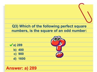 Q3) Which of the following perfect square
numbers, is the square of an odd number:
a) 289
d) 1600
b) 400
c) 900
Answer: a) 289
 