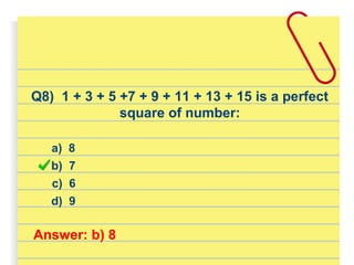 Q8) 1 + 3 + 5 +7 + 9 + 11 + 13 + 15 is a perfect
square of number:
a) 8
d) 9
b) 7
c) 6
Answer: b) 8
 