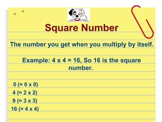 Square Number
The number you get when you multiply by itself.
Example: 4 x 4 = 16, So 16 is the square
number.
0 (= 0 x 0)
4 (= 2 x 2)
9 (= 3 x 3)
16 (= 4 x 4)
 