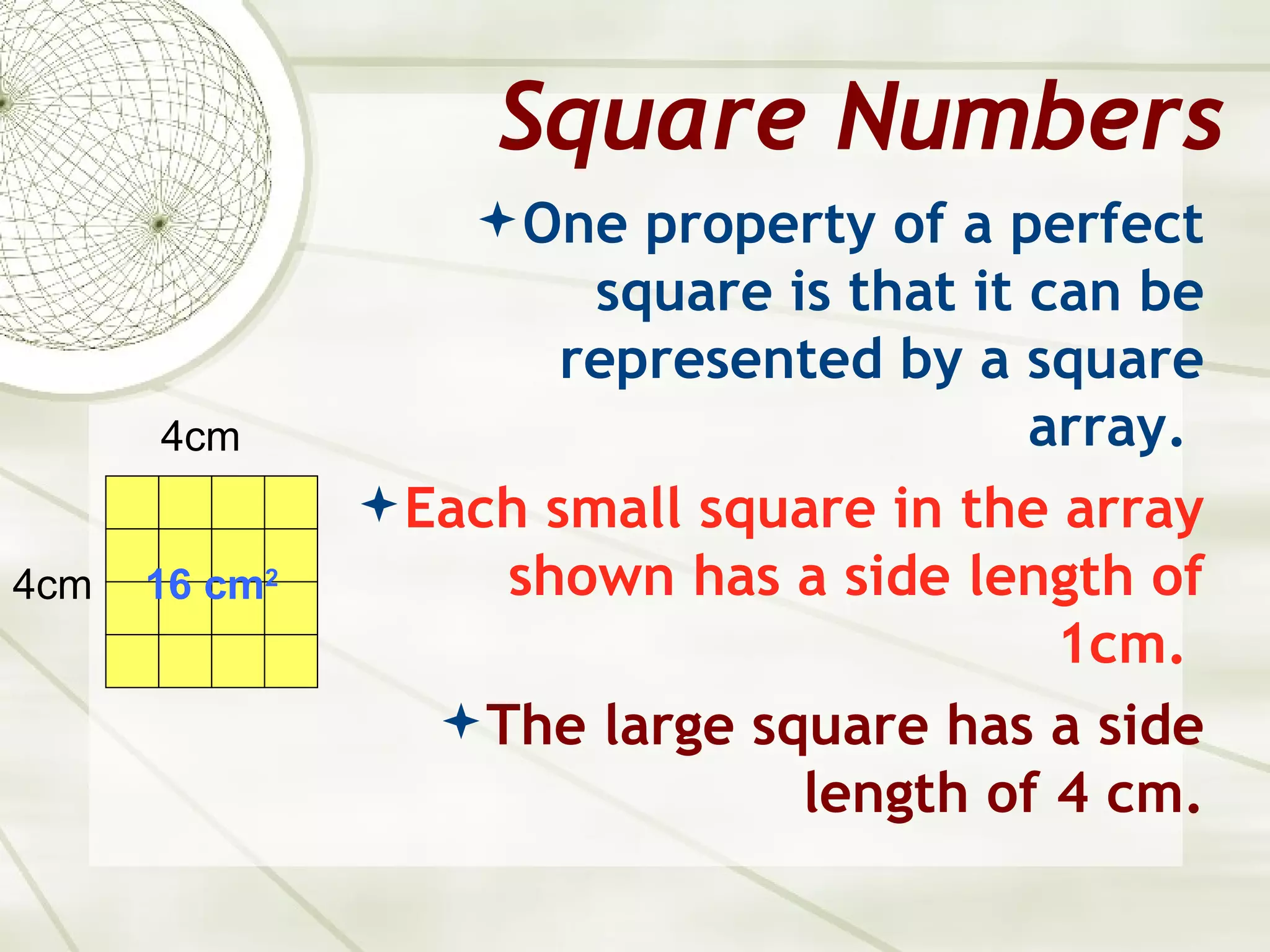 Square Numbers
                    One property of a perfect
                        square is that it can be
                       represented by a square
      4cm                                 array.
                Each small square in the array
4cm   16 cm2         shown has a side length of
                                           1cm.
                   The large square has a side
                                length of 4 cm.
 