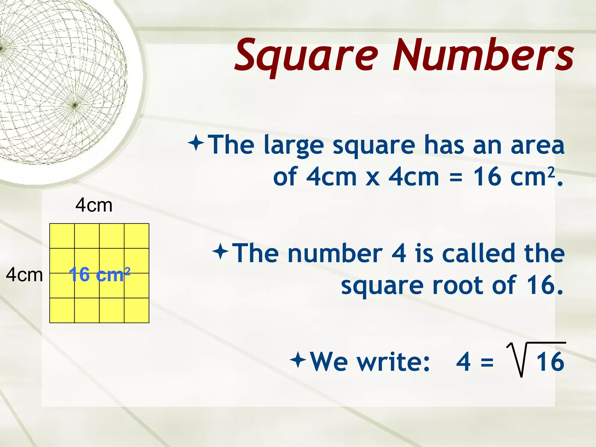 Square Numbers
                The large square has an area
                     of 4cm x 4cm = 16 cm2.
      4cm

                 The number 4 is called the
4cm   16 cm2
                           square root of 16.

                        We write:   4=   16
 