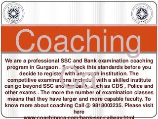 We are a professional SSC and Bank examination coaching
program in Gurgaon . So check this standards before you
decide to register with any such institution. The
competitive examinations included with a skilled institute
can go beyond SSC and the bank, such as CDS , Police and
other exams . The more the number of examination classes
means that they have larger and more capable faculty. To
know more about coaching Call @ 9818003235. Please visit
here
Coaching
Ca
 