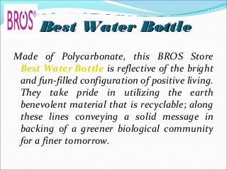 Best Water BottleBest Water Bottle
Made of Polycarbonate, this BROS Store
Best Water Bottle is reflective of the bright
and fun-filled configuration of positive living.
They take pride in utilizing the earth
benevolent material that is recyclable; along
these lines conveying a solid message in
backing of a greener biological community
for a finer tomorrow.
 