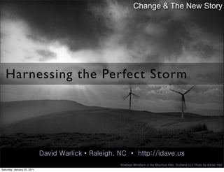 Change & The New Story




   Harnessing the Perfect Storm




                             David Warlick • Raleigh, NC • http://idave.us
                                                      Bowbeat Windfarm in the Moorfoot Hills, Scotland (cc) Photo by Adrian Hart
Saturday, January 22, 2011
 