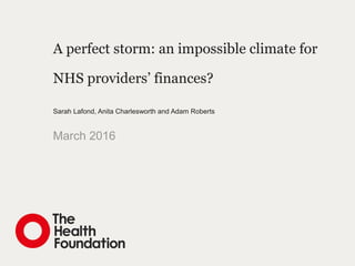 A perfect storm: an impossible climate for
NHS providers’ finances?
Sarah Lafond, Anita Charlesworth and Adam Roberts
March 2016
 