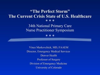“ The Perfect Storm” The Current Crisis State of U.S. Healthcare * * * 34th National Primary Care Nurse Practitioner Symposium * * * Vince Markovchick, MD, FAAEM Director, Emergency Medical Services  Denver Health Professor of Surgery Division of Emergency Medicine   University of Colorado 