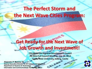 The Perfect Storm and
             the Next Wave Cities Program:



               Get Ready for the Next Wave of
                Job Growth and Investment!
                                CALABARZON Regional Development Council
                                 2Q 2012 Full Council Meeting, July 19, 2012
                                   Cavite State University, Indang, Cavite
Alejandro P. Melchor III
Deputy Executive Director for ICT Industry Development
Department of Science & Technology
Information and Communications Technology Office
 