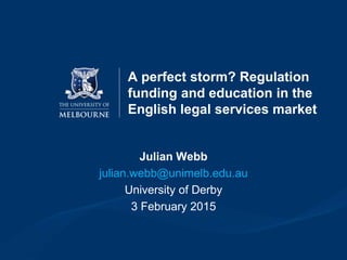A perfect storm? Regulation
funding and education in the
English legal services market
Julian Webb
julian.webb@unimelb.edu.au
University of Derby
3 February 2015
 