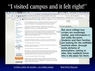 “I visited campus and it felt right!”


                                                          But most college tour
                                                          scripts are numbingly
                                                          similar, and information is
                                                          not really the point.
                                                          Students and their families
                                                          are looking for the ineffable
                                                          moment when, through
                                                          some alchemy of
                                                          atmosphere, setting or
                                                          vibe, they suddenly know
                                                          this is the place for them.




  LA Times Article: On vacation -- at a college campus   Read Trent’s blog post
 