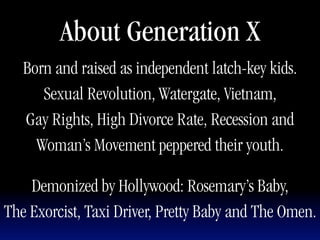About Generation X
   Born and raised as independent latch-key kids.
      Sexual Revolution, Watergate, Vietnam,
   Gay Rights, High Divorce Rate, Recession and
     Woman’s Movement peppered their youth.

    Demonized by Hollywood: Rosemary’s Baby,
The Exorcist, Taxi Driver, Pretty Baby and The Omen.
 