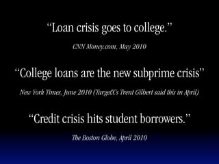 “Loan crisis goes to college.”
                     CNN Money.com, May 2010


“College loans are the new subprime crisis”
 New York Times, June 2010 (TargetX’s Trent Gilbert said this in April)


    “Credit crisis hits student borrowers.”
                     The Boston Globe, April 2010
 