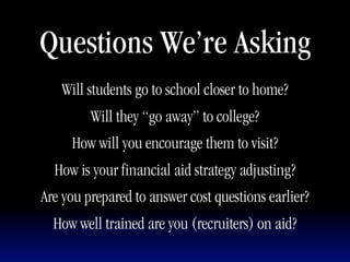 Questions We’re Asking
   Will students go to school closer to home?
         Will they “go away” to college?
     How will you encourage them to visit?
  How is your financial aid strategy adjusting?
Are you prepared to answer cost questions earlier?
  How well trained are you (recruiters) on aid?
 