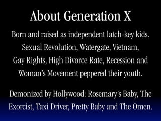 About Generation X
 Born and raised as independent latch-key kids.
    Sexual Revolution, Watergate, Vietnam,
 Gay Rights, High Divorce Rate, Recession and
   Woman’s Movement peppered their youth.

Demonized by Hollywood: Rosemary’s Baby, The
Exorcist, Taxi Driver, Pretty Baby and The Omen.
 