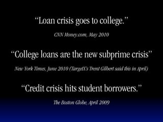 “Loan crisis goes to college.”
                     CNN Money.com, May 2010


“College loans are the new subprime crisis”
 New York Times, June 2010 (TargetX’s Trent Gilbert said this in April)


    “Credit crisis hits student borrowers.”
                     The Boston Globe, April 2009
 