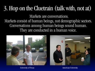 3. Hop on the Cluetrain (talk with, not at)
                "Markets are conversations.
Markets consist of human beings, not demographic sectors.
  Conversations among human beings sound human.
          They are conducted in a human voice.




          University of Texas        American University
 