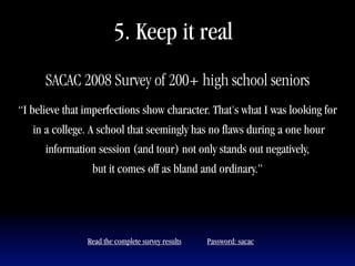5. Keep it real
      SACAC 2008 Survey of 200+ high school seniors
“I believe that imperfections show character. That's what I was looking for
   in a college. A school that seemingly has no flaws during a one hour
      information session (and tour) not only stands out negatively,
                 but it comes off as bland and ordinary.”




                Read the complete survey results   Password: sacac
 