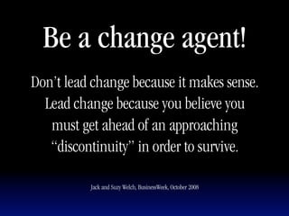 Be a change agent!
Don’t lead change because it makes sense.
  Lead change because you believe you
   must get ahead of an approaching
   “discontinuity” in order to survive.

          Jack and Suzy Welch, BusinessWeek, October 2008
 