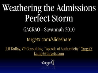 Weathering the Admissions
     Perfect Storm
            GACRAO - Savannah 2010
              targetx.com/slideshare
Jeff Kallay, VP Consulting, “Apostle of Authenticity” TargetX
                    kallay@targetx.com
 
