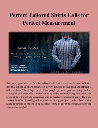 Perfect Tailored Shirts Calls for
Perfect Measurement
Everyone agree with the fact that tailored shirt looks awesome in terms of looks,
design, ease and comfort; however, it is very different to find good and affordable
tailored shirts. These days, most of the people prefer to purchase things online,
same goes with these shirts. There are many online stores offering such shirts, this
is one if the simplest and convenient way to purchase customized shirts. There are
various benefits of making online purchase, firstly you get to select from a wide
range of options to choose from. Secondly, shirts of different colours, designs and
fits are also available.
 