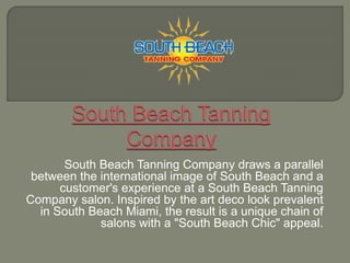 South Beach Tanning Company draws a parallel
between the international image of South Beach and a
customer's experience at a South Beach Tanning
Company salon. Inspired by the art deco look prevalent
in South Beach Miami, the result is a unique chain of
salons with a "South Beach Chic" appeal.
 