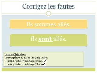 Corrigez les fautes

                  Ils sommes allés.

                     Ils sont allés.

Lesson Objectives
To recap how to form the past tense:
• using verbs which take ‘avoir’.
• using verbs which take ‘être’.
 