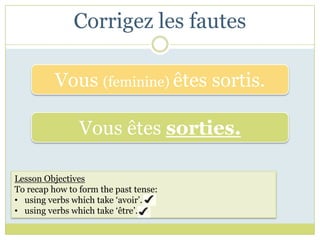 Corrigez les fautes

          Vous (feminine) êtes sortis.

                Vous êtes sorties.

Lesson Objectives
To recap how to form the past tense:
• using verbs which take ‘avoir’.
• using verbs which take ‘être’.
 