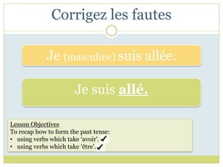 Corrigez les fautes

             Je (masculine) suis allée.

                       Je suis allé.

Lesson Objectives
To recap how to form the past tense:
• using verbs which take ‘avoir’.
• using verbs which take ‘être’.
 