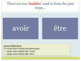 There are two ‘buddies’ used to form the past
                     tense…




        avoir                          être

Lesson Objectives
To recap how to form the past tense:
• using verbs which take ‘avoir’.
• using verbs which take ‘être’.
 