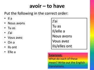 avoir – to have
Put the following in the correct order:
•   Il a
•   Nous avons
                             J’ai
•   Tu as                    Tu as
•   J’ai                     Il/elle a
•   Vous avez                Nous avons
•   On a                     Vous avez
•   Ils ont                  Ils/elles ont
•   Elle a
                           Extension:
                           What do each of these
                           mean? Write out the English
                           translations.
 