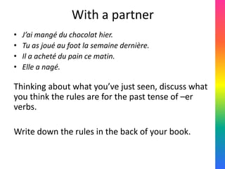 With a partner
•   J’ai mangé du chocolat hier.
•   Tu as joué au foot la semaine dernière.
•   Il a acheté du pain ce matin.
•   Elle a nagé.

Thinking about what you’ve just seen, discuss what
you think the rules are for the past tense of –er
verbs.

Write down the rules in the back of your book.
 