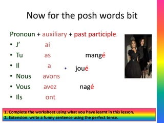 Now for the posh words bit
  Pronoun + auxiliary + past participle
  • J’       ai
  • Tu       as             mangé
  • Il        a     +   joué
  • Nous    avons
  • Vous    avez          nagé
  • Ils      ont
1. Complete the worksheet using what you have learnt in this lesson.
2. Extension: write a funny sentence using the perfect tense.
 