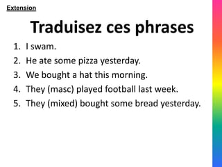 Extension


        Traduisez ces phrases
  1.   I swam.
  2.   He ate some pizza yesterday.
  3.   We bought a hat this morning.
  4.   They (masc) played football last week.
  5.   They (mixed) bought some bread yesterday.
 