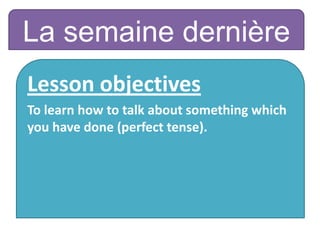 La semaine dernière
Lesson objectives
To learn how to talk about something which
you have done (perfect tense).
 