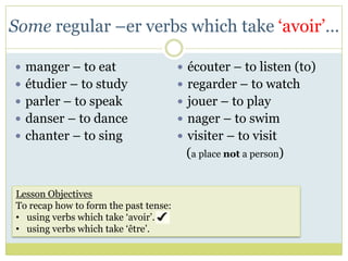Some regular –er verbs which take ‘avoir’…

 manger – to eat                       écouter – to listen (to)
 étudier – to study                    regarder – to watch
 parler – to speak                     jouer – to play
 danser – to dance                     nager – to swim
 chanter – to sing                     visiter – to visit
                                        (a place not a person)


Lesson Objectives
To recap how to form the past tense:
• using verbs which take ‘avoir’.
• using verbs which take ‘être’.
 